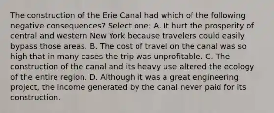 The construction of the Erie Canal had which of the following negative consequences? Select one: A. It hurt the prosperity of central and western New York because travelers could easily bypass those areas. B. The cost of travel on the canal was so high that in many cases the trip was unprofitable. C. The construction of the canal and its heavy use altered the ecology of the entire region. D. Although it was a great engineering project, the income generated by the canal never paid for its construction.