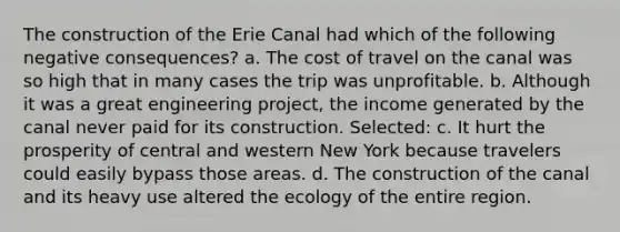 The construction of the Erie Canal had which of the following negative consequences? a. The cost of travel on the canal was so high that in many cases the trip was unprofitable. b. Although it was a great engineering project, the income generated by the canal never paid for its construction. Selected: c. It hurt the prosperity of central and western New York because travelers could easily bypass those areas. d. The construction of the canal and its heavy use altered the ecology of the entire region.