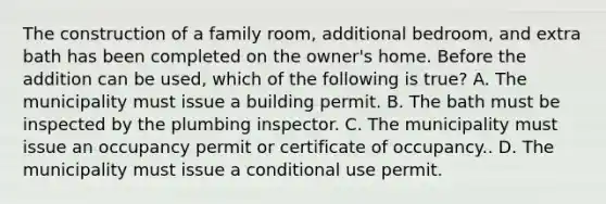 The construction of a family room, additional bedroom, and extra bath has been completed on the owner's home. Before the addition can be used, which of the following is true? A. The municipality must issue a building permit. B. The bath must be inspected by the plumbing inspector. C. The municipality must issue an occupancy permit or certificate of occupancy.. D. The municipality must issue a conditional use permit.