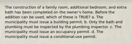 The construction of a family room, additional bedroom, and extra bath has been completed on the owner's home. Before the addition can be used, which of these is TRUE? a. The municipality must issue a building permit. b. Only the bath and plumbing must be inspected by the plumbing inspector. c. The municipality must issue an occupancy permit. d. The municipality must issue a conditional-use permit.