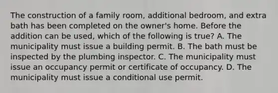 The construction of a family room, additional bedroom, and extra bath has been completed on the owner's home. Before the addition can be used, which of the following is true? A. The municipality must issue a building permit. B. The bath must be inspected by the plumbing inspector. C. The municipality must issue an occupancy permit or certificate of occupancy. D. The municipality must issue a conditional use permit.