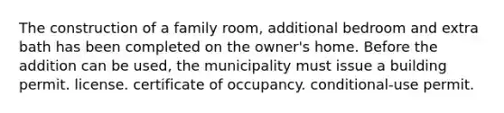 The construction of a family room, additional bedroom and extra bath has been completed on the owner's home. Before the addition can be used, the municipality must issue a building permit. license. certificate of occupancy. conditional-use permit.