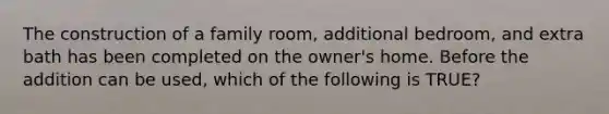 The construction of a family room, additional bedroom, and extra bath has been completed on the owner's home. Before the addition can be used, which of the following is TRUE?