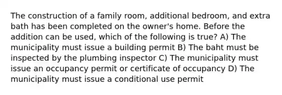 The construction of a family room, additional bedroom, and extra bath has been completed on the owner's home. Before the addition can be used, which of the following is true? A) The municipality must issue a building permit B) The baht must be inspected by the plumbing inspector C) The municipality must issue an occupancy permit or certificate of occupancy D) The municipality must issue a conditional use permit