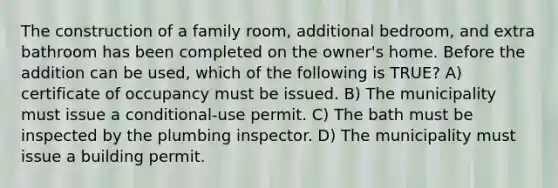 The construction of a family room, additional bedroom, and extra bathroom has been completed on the owner's home. Before the addition can be used, which of the following is TRUE? A) certificate of occupancy must be issued. B) The municipality must issue a conditional-use permit. C) The bath must be inspected by the plumbing inspector. D) The municipality must issue a building permit.