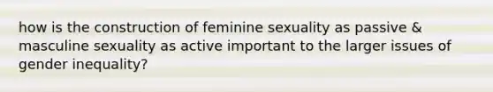 how is the construction of feminine sexuality as passive & masculine sexuality as active important to the larger issues of gender inequality?