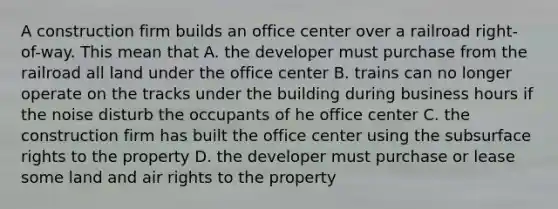 A construction firm builds an office center over a railroad right-of-way. This mean that A. the developer must purchase from the railroad all land under the office center B. trains can no longer operate on the tracks under the building during business hours if the noise disturb the occupants of he office center C. the construction firm has built the office center using the subsurface rights to the property D. the developer must purchase or lease some land and air rights to the property