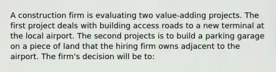 A construction firm is evaluating two value-adding projects. The first project deals with building access roads to a new terminal at the local airport. The second projects is to build a parking garage on a piece of land that the hiring firm owns adjacent to the airport. The firm's decision will be to: