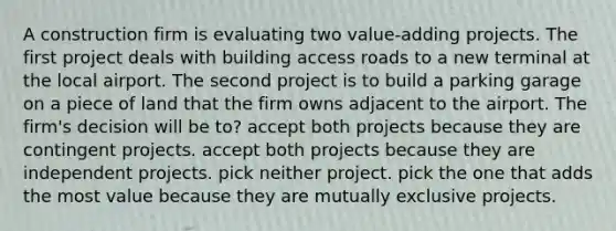 A construction firm is evaluating two value-adding projects. The first project deals with building access roads to a new terminal at the local airport. The second project is to build a parking garage on a piece of land that the firm owns adjacent to the airport. The firm's decision will be to? accept both projects because they are contingent projects. accept both projects because they are independent projects. pick neither project. pick the one that adds the most value because they are mutually exclusive projects.