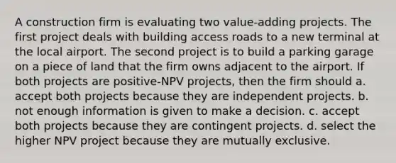 A construction firm is evaluating two value-adding projects. The first project deals with building access roads to a new terminal at the local airport. The second project is to build a parking garage on a piece of land that the firm owns adjacent to the airport. If both projects are positive-NPV projects, then the firm should a. accept both projects because they are independent projects. b. not enough information is given to make a decision. c. accept both projects because they are contingent projects. d. select the higher NPV project because they are mutually exclusive.