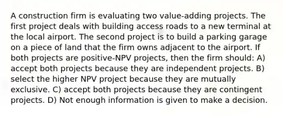 A construction firm is evaluating two value-adding projects. The first project deals with building access roads to a new terminal at the local airport. The second project is to build a parking garage on a piece of land that the firm owns adjacent to the airport. If both projects are positive-NPV projects, then the firm should: A) accept both projects because they are independent projects. B) select the higher NPV project because they are mutually exclusive. C) accept both projects because they are contingent projects. D) Not enough information is given to make a decision.