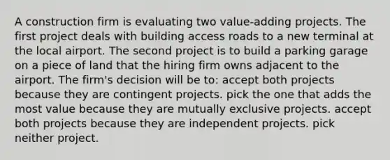 A construction firm is evaluating two value-adding projects. The first project deals with building access roads to a new terminal at the local airport. The second project is to build a parking garage on a piece of land that the hiring firm owns adjacent to the airport. The firm's decision will be to: accept both projects because they are contingent projects. pick the one that adds the most value because they are mutually exclusive projects. accept both projects because they are independent projects. pick neither project.