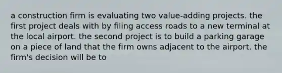 a construction firm is evaluating two value-adding projects. the first project deals with by filing access roads to a new terminal at the local airport. the second project is to build a parking garage on a piece of land that the firm owns adjacent to the airport. the firm's decision will be to