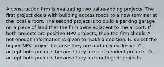 A construction firm is evaluating two value-adding projects. The first project deals with building access roads to a new terminal at the local airport. The second project is to build a parking garage on a piece of land that the firm owns adjacent to the airport. If both projects are positive-NPV projects, then the firm should A. not enough information is given to make a decision. B. select the higher NPV project because they are mutually exclusive. C. accept both projects because they are independent projects. D. accept both projects because they are contingent projects.