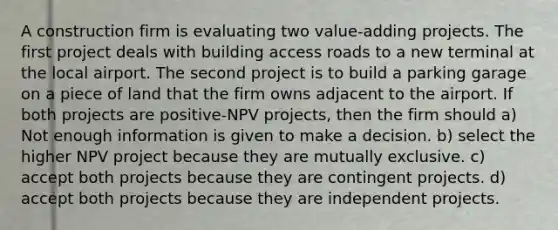 A construction firm is evaluating two value-adding projects. The first project deals with building access roads to a new terminal at the local airport. The second project is to build a parking garage on a piece of land that the firm owns adjacent to the airport. If both projects are positive-NPV projects, then the firm should a) Not enough information is given to make a decision. b) select the higher NPV project because they are mutually exclusive. c) accept both projects because they are contingent projects. d) accept both projects because they are independent projects.