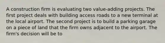 A construction firm is evaluating two value-adding projects. The first project deals with building access roads to a new terminal at the local airport. The second project is to build a parking garage on a piece of land that the firm owns adjacent to the airport. The firm's decision will be to