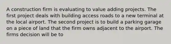 A construction firm is evaluating to value adding projects. The first project deals with building access roads to a new terminal at the local airport. The second project is to build a parking garage on a piece of land that the firm owns adjacent to the airport. The firms decision will be to