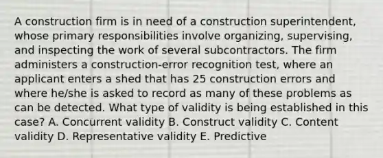 A construction firm is in need of a construction superintendent, whose primary responsibilities involve organizing, supervising, and inspecting the work of several subcontractors. The firm administers a construction-error recognition test, where an applicant enters a shed that has 25 construction errors and where he/she is asked to record as many of these problems as can be detected. What type of validity is being established in this case? A. Concurrent validity B. Construct validity C. Content validity D. Representative validity E. Predictive