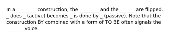 In a ________ construction, the ________ and the ______ are flipped. _ does _ (active) becomes _ is done by _ (passive). Note that the construction BY combined with a form of TO BE often signals the _______ voice.