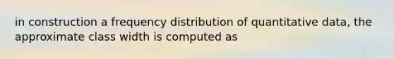 in construction a frequency distribution of quantitative data, the approximate class width is computed as