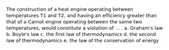 The construction of a heat engine operating between temperatures T1 and T2, and having an efficiency <a href='https://www.questionai.com/knowledge/ktgHnBD4o3-greater-than' class='anchor-knowledge'>greater than</a> that of a Carnot engine operating between the same two temperatures, would constitute a violation of . . . a. Graham's law b. <a href='https://www.questionai.com/knowledge/kdvBalZ1bx-boyles-law' class='anchor-knowledge'>boyle's law</a> c. the first law of thermodynamics d. the second law of thermodynamics e. the law of the conservation of energy