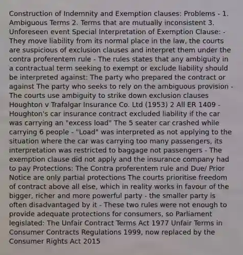 Construction of Indemnity and Exemption clauses: Problems - 1. Ambiguous Terms 2. Terms that are mutually inconsistent 3. Unforeseen event Special Interpretation of Exemption Clause: - They move liability from its normal place in the law, the courts are suspicious of exclusion clauses and interpret them under the contra proferentem rule - The rules states that any ambiguity in a contractual term seeking to exempt or exclude liability should be interpreted against: The party who prepared the contract or against The party who seeks to rely on the ambiguous provision - The courts use ambiguity to strike down exclusion clauses Houghton v Trafalgar Insurance Co. Ltd (1953) 2 All ER 1409 - Houghton's car insurance contract excluded liability if the car was carrying an "excess load" The 5 seater car crashed while carrying 6 people - "Load" was interpreted as not applying to the situation where the car was carrying too many passengers, its interpretation was restricted to baggage not passengers - The exemption clause did not apply and the insurance company had to pay Protections: The Contra proferentem rule and Due/ Prior Notice are only partial protections The courts prioritise freedom of contract above all else, which in reality works in favour of the bigger, richer and more powerful party - the smaller party is often disadvantaged by it - These two rules were not enough to provide adequate protections for consumers, so Parliament legislated: The Unfair Contract Terms Act 1977 Unfair Terms in Consumer Contracts Regulations 1999, now replaced by the Consumer Rights Act 2015