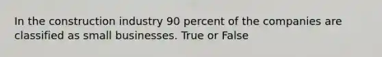 In the construction industry 90 percent of the companies are classified as small businesses. True or False