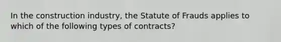 In the construction industry, the Statute of Frauds applies to which of the following types of contracts?