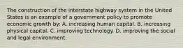 The construction of the interstate highway system in the United States is an example of a government policy to promote economic growth by: A. increasing human capital. B. increasing physical capital. C. improving technology. D. improving the social and legal environment.