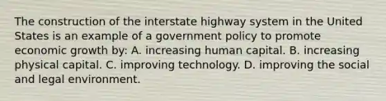 The construction of the interstate highway system in the United States is an example of a government policy to promote economic growth by: A. increasing human capital. B. increasing physical capital. C. improving technology. D. improving the social and legal environment.