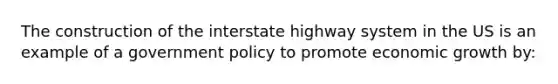 The construction of the interstate highway system in the US is an example of a government policy to promote economic growth by: