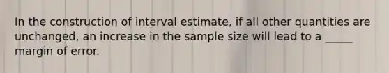 In the construction of interval estimate, if all other quantities are unchanged, an increase in the sample size will lead to a _____ margin of error.