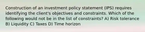 Construction of an investment policy statement (IPS) requires identifying the client's objectives and constraints. Which of the following would not be in the list of constraints? A) Risk tolerance B) Liquidity C) Taxes D) Time horizon