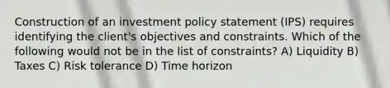 Construction of an investment policy statement (IPS) requires identifying the client's objectives and constraints. Which of the following would not be in the list of constraints? A) Liquidity B) Taxes C) Risk tolerance D) Time horizon