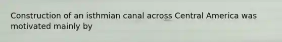 Construction of an isthmian canal across Central America was motivated mainly by