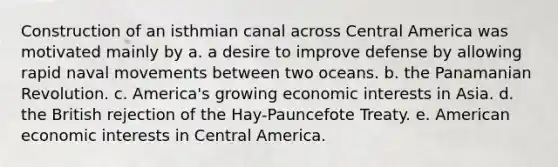 Construction of an isthmian canal across Central America was motivated mainly by a. a desire to improve defense by allowing rapid naval movements between two oceans. b. the Panamanian Revolution. c. America's growing economic interests in Asia. d. the British rejection of the Hay-Pauncefote Treaty. e. American economic interests in Central America.