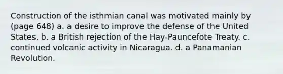 Construction of the isthmian canal was motivated mainly by (page 648) a. a desire to improve the defense of the United States. b. a British rejection of the Hay-Pauncefote Treaty. c. continued volcanic activity in Nicaragua. d. a Panamanian Revolution.