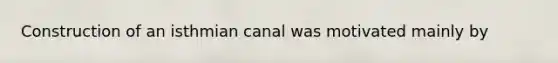 Construction of an isthmian canal was motivated mainly by