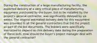 During the construction of a large manufacturing facility, the expected delivery of a very critical piece of manufacturing equipment purchased by the buyer, but to be installed by the project's general contractor, was significantly delayed by six weeks. The original estimated delivery date for this equipment was provided to all the general contractors that bid the project as part of the bid documents. The bidders were specifically instructed to depend on this delivery date during the preparation of these bids. How should the buyer's project manager deal with the general contractor?