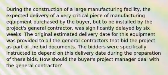 During the construction of a large manufacturing facility, the expected delivery of a very critical piece of manufacturing equipment purchased by the buyer, but to be installed by the project's general contractor, was significantly delayed by six weeks. The original estimated delivery date for this equipment was provided to all the general contractors that bid the project as part of the bid documents. The bidders were specifically instructed to depend on this delivery date during the preparation of these bids. How should the buyer's project manager deal with the general contractor?