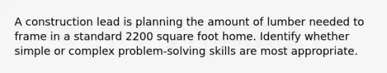 A construction lead is planning the amount of lumber needed to frame in a standard 2200 square foot home. Identify whether simple or complex problem-solving skills are most appropriate.