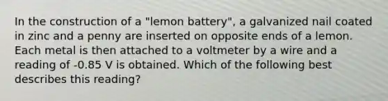 In the construction of a "lemon battery", a galvanized nail coated in zinc and a penny are inserted on opposite ends of a lemon. Each metal is then attached to a voltmeter by a wire and a reading of -0.85 V is obtained. Which of the following best describes this reading?