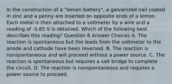 In the construction of a "lemon battery", a galvanized nail coated in zinc and a penny are inserted on opposite ends of a lemon. Each metal is then attached to a voltmeter by a wire and a reading of -0.85 V is obtained. Which of the following best describes this reading? Question 6 Answer Choices A. The reaction is spontaneous but the leads from the voltmeter to the anode and cathode have been reversed. B. The reaction is nonspontaneous and will proceed without a power source. C. The reaction is spontaneous but requires a salt bridge to complete the circuit. D. The reaction is nonspontaneous and requires a power source to proceed.