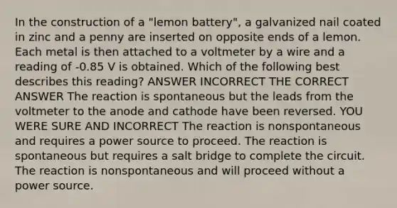 In the construction of a "lemon battery", a galvanized nail coated in zinc and a penny are inserted on opposite ends of a lemon. Each metal is then attached to a voltmeter by a wire and a reading of -0.85 V is obtained. Which of the following best describes this reading? ANSWER INCORRECT THE CORRECT ANSWER The reaction is spontaneous but the leads from the voltmeter to the anode and cathode have been reversed. YOU WERE SURE AND INCORRECT The reaction is nonspontaneous and requires a power source to proceed. The reaction is spontaneous but requires a salt bridge to complete the circuit. The reaction is nonspontaneous and will proceed without a power source.