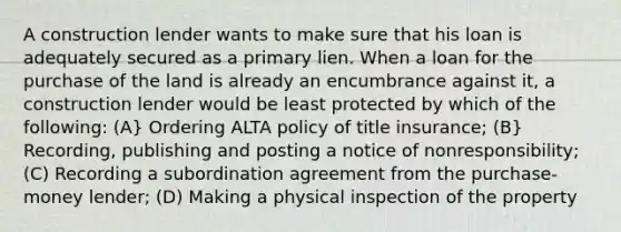 A construction lender wants to make sure that his loan is adequately secured as a primary lien. When a loan for the purchase of the land is already an encumbrance against it, a construction lender would be least protected by which of the following: (A} Ordering ALTA policy of title insurance; (B} Recording, publishing and posting a notice of nonresponsibility; (C) Recording a subordination agreement from the purchase-money lender; (D) Making a physical inspection of the property