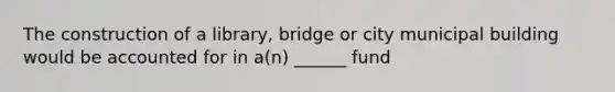 The construction of a library, bridge or city municipal building would be accounted for in a(n) ______ fund