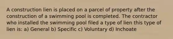 A construction lien is placed on a parcel of property after the construction of a swimming pool is completed. The contractor who installed the swimming pool filed a type of lien this type of lien is: a) General b) Specific c) Voluntary d) Inchoate