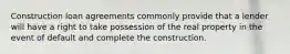 Construction loan agreements commonly provide that a lender will have a right to take possession of the real property in the event of default and complete the construction.
