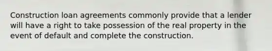 Construction loan agreements commonly provide that a lender will have a right to take possession of the real property in the event of default and complete the construction.