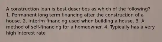 A construction loan is best describes as which of the following? 1. Permanent long term financing after the construction of a house. 2. Interim financing used when building a house. 3. A method of self-financing for a homeowner. 4. Typically has a very high interest rate